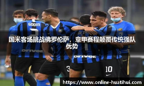 国米客场挑战佛罗伦萨，意甲赛程颠覆传统强队优势