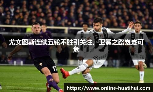 尤文图斯连续五轮不胜引关注，卫冕之路岌岌可危