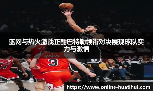 篮网与热火激战正酣巴特勒领衔对决展现球队实力与激情