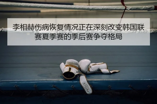 李相赫伤病恢复情况正在深刻改变韩国联赛夏季赛的季后赛争夺格局